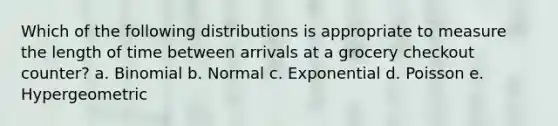 Which of the following distributions is appropriate to measure the length of time between arrivals at a grocery checkout counter? a. Binomial b. Normal c. Exponential d. Poisson e. Hypergeometric