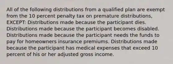 All of the following distributions from a qualified plan are exempt from the 10 percent penalty tax on premature distributions, EXCEPT: Distributions made because the participant dies. Distributions made because the participant becomes disabled. Distributions made because the participant needs the funds to pay for homeowners insurance premiums. Distributions made because the participant has medical expenses that exceed 10 percent of his or her adjusted gross income.