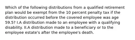 Which of the following distributions from a qualified retirement plan would be exempt from the 10 percent penalty tax if the distribution occurred before the covered employee was age 59.5? I.A distribution made to an employee with a qualifying disability. II.A distribution made to a beneficiary or to the employee estate's after the employee's death.