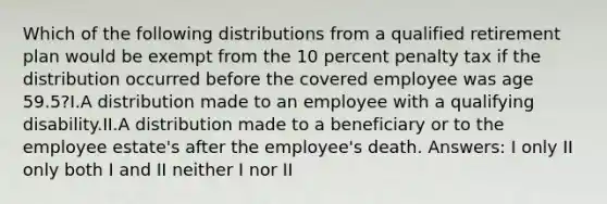 Which of the following distributions from a qualified retirement plan would be exempt from the 10 percent penalty tax if the distribution occurred before the covered employee was age 59.5?I.A distribution made to an employee with a qualifying disability.II.A distribution made to a beneficiary or to the employee estate's after the employee's death. Answers: I only II only both I and II neither I nor II