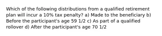 Which of the following distributions from a qualified retirement plan will incur a 10% tax penalty? a) Made to the beneficiary b) Before the participant's age 59 1/2 c) As part of a qualified rollover d) After the participant's age 70 1/2