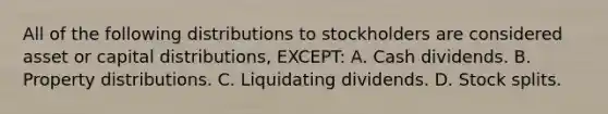 All of the following distributions to stockholders are considered asset or capital distributions, EXCEPT: A. Cash dividends. B. Property distributions. C. Liquidating dividends. D. <a href='https://www.questionai.com/knowledge/kHSOdJ9IsR-stock-splits' class='anchor-knowledge'>stock splits</a>.