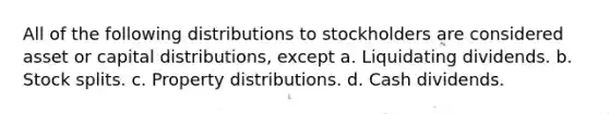 All of the following distributions to stockholders are considered asset or capital distributions, except a. Liquidating dividends. b. Stock splits. c. Property distributions. d. Cash dividends.