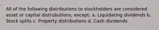 All of the following distributions to stockholders are considered asset or capital distrubutions, except: a. Liquidating dividends b. Stock splits c. Property distributions d. Cash dividends