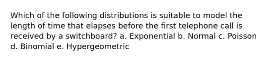 Which of the following distributions is suitable to model the length of time that elapses before the first telephone call is received by a switchboard? a. Exponential b. Normal c. Poisson d. Binomial e. Hypergeometric