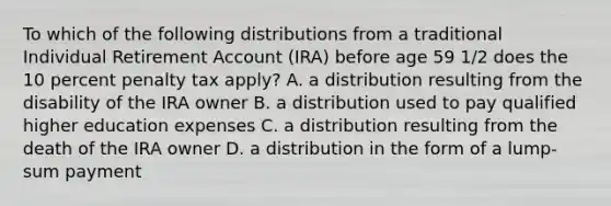 To which of the following distributions from a traditional Individual Retirement Account (IRA) before age 59 1/2 does the 10 percent penalty tax apply? A. a distribution resulting from the disability of the IRA owner B. a distribution used to pay qualified higher education expenses C. a distribution resulting from the death of the IRA owner D. a distribution in the form of a lump-sum payment