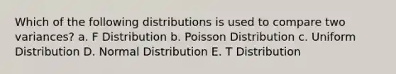 Which of the following distributions is used to compare two variances? a. F Distribution b. Poisson Distribution c. Uniform Distribution D. Normal Distribution E. T Distribution