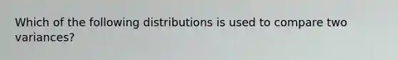 Which of the following distributions is used to compare two variances?