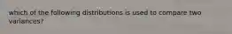 which of the following distributions is used to compare two variances?
