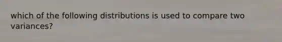 which of the following distributions is used to compare two variances?