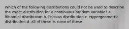 Which of the following distributions could not be used to describe the exact distribution for a continuous random variable? a. Binomial distribution b. Poisson distribution c. Hypergeometric distribution d. all of these e. none of these