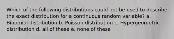 Which of the following distributions could not be used to describe the exact distribution for a continuous random variable? a. Binomial distribution b. Poisson distribution c. Hypergeometric distribution d. all of these e. none of these