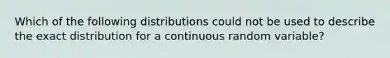 Which of the following distributions could not be used to describe the exact distribution for a continuous random variable?