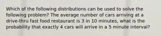 Which of the following distributions can be used to solve the following problem? The average number of cars arriving at a drive-thru fast food restaurant is 3 in 10 minutes, what is the probability that exactly 4 cars will arrive in a 5 minute interval?