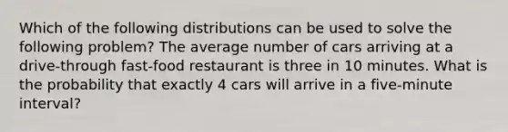 Which of the following distributions can be used to solve the following problem? The average number of cars arriving at a drive-through fast-food restaurant is three in 10 minutes. What is the probability that exactly 4 cars will arrive in a five-minute interval?