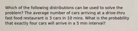 Which of the following distributions can be used to solve the problem? The average number of cars arriving at a drive-thru fast food restaurant is 3 cars in 10 mins. What is the probability that exactly four cars will arrive in a 5 min interval?