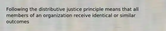 Following the distributive justice principle means that all members of an organization receive identical or similar outcomes