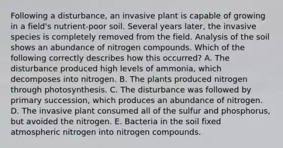 Following a disturbance, an invasive plant is capable of growing in a field's nutrient-poor soil. Several years later, the invasive species is completely removed from the field. Analysis of the soil shows an abundance of nitrogen compounds. Which of the following correctly describes how this occurred? A. The disturbance produced high levels of ammonia, which decomposes into nitrogen. B. The plants produced nitrogen through photosynthesis. C. The disturbance was followed by primary succession, which produces an abundance of nitrogen. D. The invasive plant consumed all of the sulfur and phosphorus, but avoided the nitrogen. E. Bacteria in the soil fixed atmospheric nitrogen into nitrogen compounds.