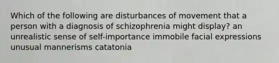 Which of the following are disturbances of movement that a person with a diagnosis of schizophrenia might display? an unrealistic sense of self-importance immobile facial expressions unusual mannerisms catatonia