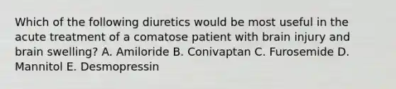 Which of the following diuretics would be most useful in the acute treatment of a comatose patient with brain injury and brain swelling? A. Amiloride B. Conivaptan C. Furosemide D. Mannitol E. Desmopressin