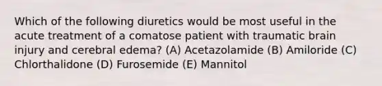 Which of the following diuretics would be most useful in the acute treatment of a comatose patient with traumatic brain injury and cerebral edema? (A) Acetazolamide (B) Amiloride (C) Chlorthalidone (D) Furosemide (E) Mannitol