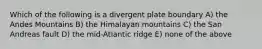 Which of the following is a divergent plate boundary A) the Andes Mountains B) the Himalayan mountains C) the San Andreas fault D) the mid-Atlantic ridge E) none of the above