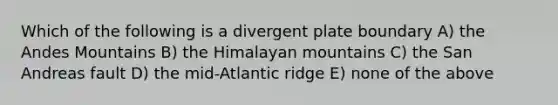 Which of the following is a divergent plate boundary A) the Andes Mountains B) the Himalayan mountains C) the San Andreas fault D) the mid-Atlantic ridge E) none of the above