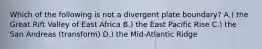 Which of the following is not a divergent plate boundary? A.) the Great Rift Valley of East Africa B.) the East Pacific Rise C.) the San Andreas (transform) D.) the Mid-Atlantic Ridge