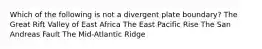 Which of the following is not a divergent plate boundary? The Great Rift Valley of East Africa The East Pacific Rise The San Andreas Fault The Mid-Atlantic Ridge