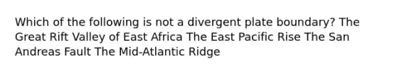 Which of the following is not a divergent plate boundary? The Great Rift Valley of East Africa The East Pacific Rise The San Andreas Fault The Mid-Atlantic Ridge