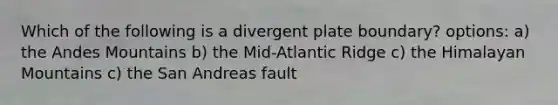 Which of the following is a divergent plate boundary? options: a) the Andes Mountains b) the Mid-Atlantic Ridge c) the Himalayan Mountains c) the San Andreas fault