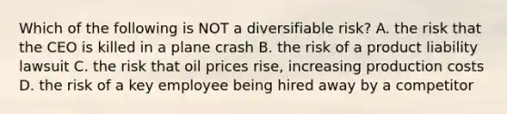 Which of the following is NOT a diversifiable​ risk? A. the risk that the CEO is killed in a plane crash B. the risk of a product liability lawsuit C. the risk that oil prices​ rise, increasing production costs D. the risk of a key employee being hired away by a competitor