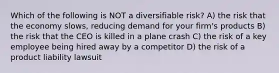 Which of the following is NOT a diversifiable risk? A) the risk that the economy slows, reducing demand for your firm's products B) the risk that the CEO is killed in a plane crash C) the risk of a key employee being hired away by a competitor D) the risk of a product liability lawsuit