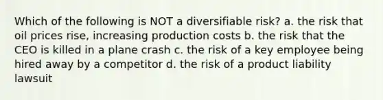 Which of the following is NOT a diversifiable risk? a. the risk that oil prices rise, increasing production costs b. the risk that the CEO is killed in a plane crash c. the risk of a key employee being hired away by a competitor d. the risk of a product liability lawsuit