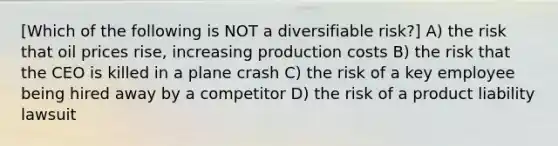 [Which of the following is NOT a diversifiable risk?] A) the risk that oil prices rise, increasing production costs B) the risk that the CEO is killed in a plane crash C) the risk of a key employee being hired away by a competitor D) the risk of a product liability lawsuit