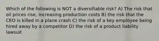 Which of the following is NOT a diversifiable risk? A) The risk that oil prices rise, increasing production costs B) the risk that the CEO is killed in a plane crash C) the risk of a key employee being hired away by a competitor D) the risk of a product liability lawsuit