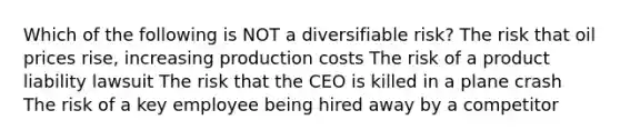 Which of the following is NOT a diversifiable risk? The risk that oil prices rise, increasing production costs The risk of a product liability lawsuit The risk that the CEO is killed in a plane crash The risk of a key employee being hired away by a competitor