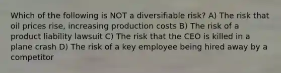 Which of the following is NOT a diversifiable risk? A) The risk that oil prices rise, increasing production costs B) The risk of a product liability lawsuit C) The risk that the CEO is killed in a plane crash D) The risk of a key employee being hired away by a competitor