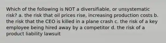 Which of the following is NOT a diversifiable, or unsystematic risk? a. the risk that oil prices rise, increasing production costs b. the risk that the CEO is killed in a plane crash c. the risk of a key employee being hired away by a competitor d. the risk of a product liability lawsuit