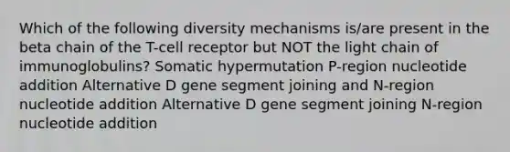 Which of the following diversity mechanisms is/are present in the beta chain of the T-cell receptor but NOT the light chain of immunoglobulins? Somatic hypermutation P-region nucleotide addition Alternative D gene segment joining and N-region nucleotide addition Alternative D gene segment joining N-region nucleotide addition