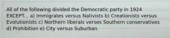 All of the following divided the Democratic party in 1924 EXCEPT... a) Immigrates versus Nativists b) Creationists versus Evolutionists c) Northern liberals verses Southern conservatives d) Prohibition e) City versus Suburban