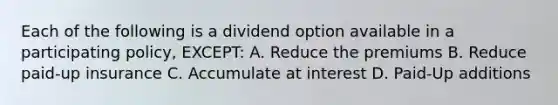 Each of the following is a dividend option available in a participating policy, EXCEPT: A. Reduce the premiums B. Reduce paid-up insurance C. Accumulate at interest D. Paid-Up additions