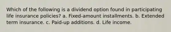 Which of the following is a dividend option found in participating life insurance policies? a. Fixed-amount installments. b. Extended term insurance. c. Paid-up additions. d. Life income.