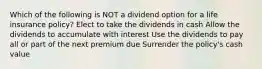 Which of the following is NOT a dividend option for a life insurance policy? Elect to take the dividends in cash Allow the dividends to accumulate with interest Use the dividends to pay all or part of the next premium due Surrender the policy's cash value