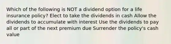 Which of the following is NOT a dividend option for a life insurance policy? Elect to take the dividends in cash Allow the dividends to accumulate with interest Use the dividends to pay all or part of the next premium due Surrender the policy's cash value