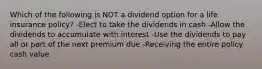 Which of the following is NOT a dividend option for a life insurance policy? -Elect to take the dividends in cash -Allow the dividends to accumulate with interest -Use the dividends to pay all or part of the next premium due -Receiving the entire policy cash value