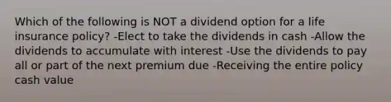 Which of the following is NOT a dividend option for a life insurance policy? -Elect to take the dividends in cash -Allow the dividends to accumulate with interest -Use the dividends to pay all or part of the next premium due -Receiving the entire policy cash value