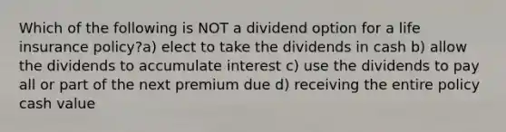 Which of the following is NOT a dividend option for a life insurance policy?a) elect to take the dividends in cash b) allow the dividends to accumulate interest c) use the dividends to pay all or part of the next premium due d) receiving the entire policy cash value