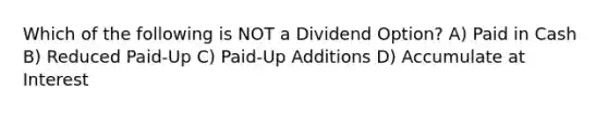 Which of the following is NOT a Dividend Option? A) Paid in Cash B) Reduced Paid-Up C) Paid-Up Additions D) Accumulate at Interest