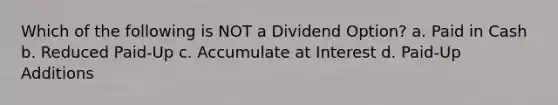 Which of the following is NOT a Dividend Option? a. Paid in Cash b. Reduced Paid-Up c. Accumulate at Interest d. Paid-Up Additions